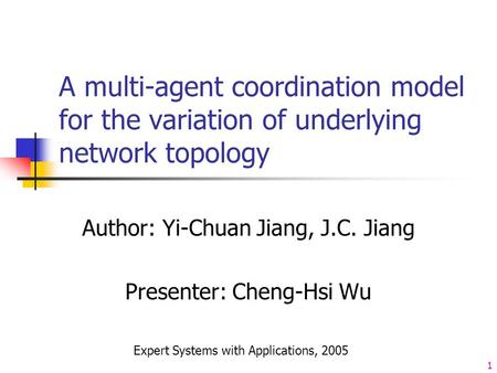 1 A multi-agent coordination model for the variation of underlying network topology Author: Yi-Chuan Jiang, J.C. Jiang Presenter: Cheng-Hsi Wu Expert Systems.