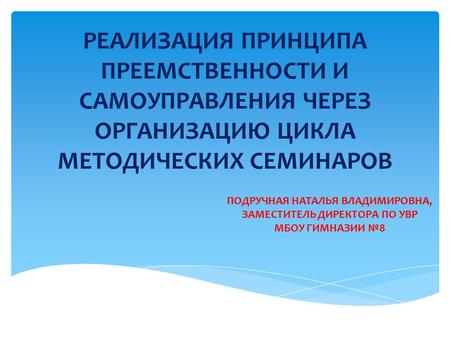 РЕАЛИЗАЦИЯ ПРИНЦИПА ПРЕЕМСТВЕННОСТИ И САМОУПРАВЛЕНИЯ ЧЕРЕЗ ОРГАНИЗАЦИЮ ЦИКЛА МЕТОДИЧЕСКИХ СЕМИНАРОВ ПОДРУЧНАЯ НАТАЛЬЯ ВЛАДИМИРОВНА, ЗАМЕСТИТЕЛЬ ДИРЕКТОРА.