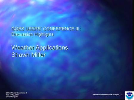 GOES Users’ Conference III May 10-13, 2004 Broomfield, CO Prepared by Integrated Work Strategies, LLC GOES USERS’ CONFERENCE III: Discussion Highlights.