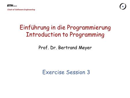 Chair of Software Engineering Einführung in die Programmierung Introduction to Programming Prof. Dr. Bertrand Meyer Exercise Session 3.