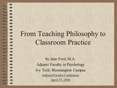 From Teaching Philosophy to Classroom Practice by Jane Ford, M.A. Adjunct Faculty in Psychology Ivy Tech, Bloomington Campus Adjunct Faculty Conference.