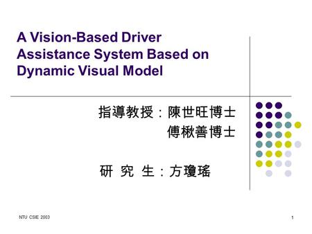 NTU CSIE 2003 1 研 究 生：方瓊瑤 A Vision-Based Driver Assistance System Based on Dynamic Visual Model 指導教授：陳世旺博士 傅楸善博士.