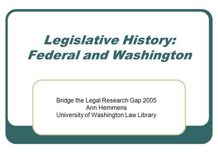 Legislative History: Federal and Washington Bridge the Legal Research Gap 2005 Ann Hemmens University of Washington Law Library.