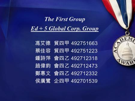 The First Group Ed + 5 Global Corp. Group 馮艾德 貿四甲 492751663 蔡佳容 貿四甲 492751223 鍾詩萍 會四乙 492712318 趙偉鈞 會四乙 492712473 鄭惠文 會四乙 492712332 侯廣鷺 企四甲 492701539.