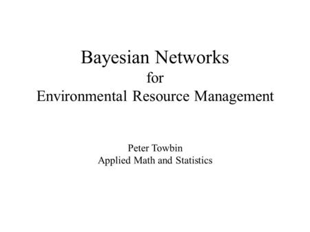 Bayesian Networks for Environmental Resource Management Peter Towbin Applied Math and Statistics.