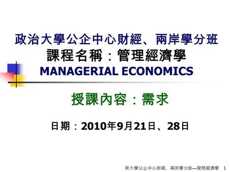 政大學公企中心財經、兩岸學分班 — 管理經濟學 1 政治大學公企中心財經、兩岸學分班 課程名稱：管理經濟學 MANAGERIAL ECONOMICS 授課內容：需求 日期： 2010 年 9 月 21 日、 28 日.