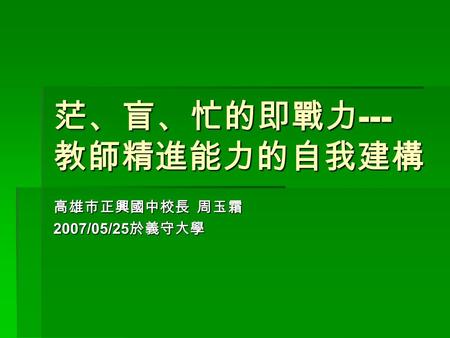 茫、盲、忙的即戰力 --- 教師精進能力的自我建構 高雄市正興國中校長 周玉霜 2007/05/25 於義守大學.