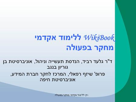 ויקי ללימוד אקדמי : מחקר בפעולה WikiBook ללימוד אקדמי מחקר בפעולה ד  ר גלעד רביד, הנדסת תעשייה וניהול, אוניברסיטת בן גוריון בנגב פרופ ' שיזף רפאלי, המרכז.