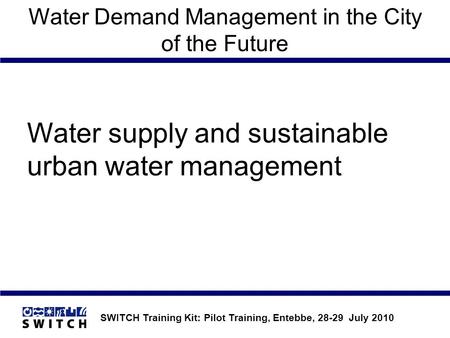 SWITCH Training Kit: Pilot Training, Entebbe, 28-29 July 2010 Water Demand Management in the City of the Future Water supply and sustainable urban water.