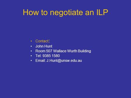 How to negotiate an ILP Contact : John Hunt Room 507 Wallace Wurth Building Tel: 9385 1580