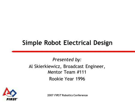 2007 FIRST Robotics Conference Simple Robot Electrical Design Presented by: Al Skierkiewicz, Broadcast Engineer, Mentor Team #111 Rookie Year 1996.