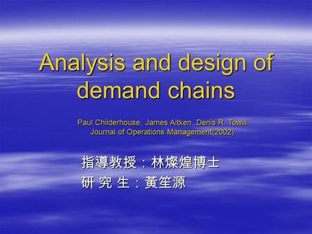 Analysis and design of demand chains 指導教授：林燦煌博士 指導教授：林燦煌博士 研 究 生：黃笙源 研 究 生：黃笙源 Paul Childerhouse, James Aitken,Denis R. Towill Journal of Operations Management(2002)