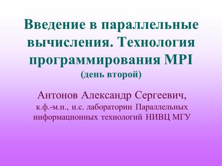 Введение в параллельные вычисления. Технология программирования MPI (день второй) Антонов Александр Сергеевич, к.ф.-м.н., н.с. лаборатории Параллельных.