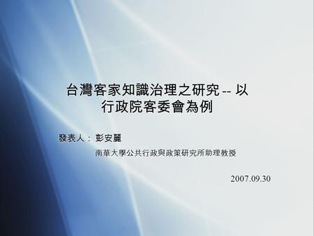 台灣客家知識治理之研究 -- 以 行政院客委會為例 發表人： 彭安麗 南華大學公共行政與政策研究所助理教授 2007.09.30 發表人： 彭安麗 南華大學公共行政與政策研究所助理教授 2007.09.30.