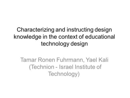 Characterizing and instructing design knowledge in the context of educational technology design Tamar Ronen Fuhrmann, Yael Kali (Technion - Israel Institute.