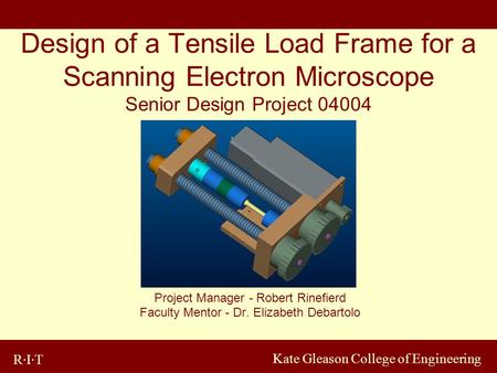 R·I·T Kate Gleason College of Engineering Design of a Tensile Load Frame for a Scanning Electron Microscope Senior Design Project 04004 Project Manager.