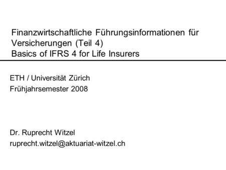 Finanzwirtschaftliche Führungsinformationen für Versicherungen (Teil 4) Basics of IFRS 4 for Life Insurers ETH / Universität Zürich Frühjahrsemester 2008.