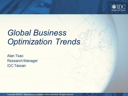 Copyright 2008 IDC. Reproduction is forbidden unless authorized. All rights reserved. Global Business Optimization Trends Alan Tsao Research Manager IDC.