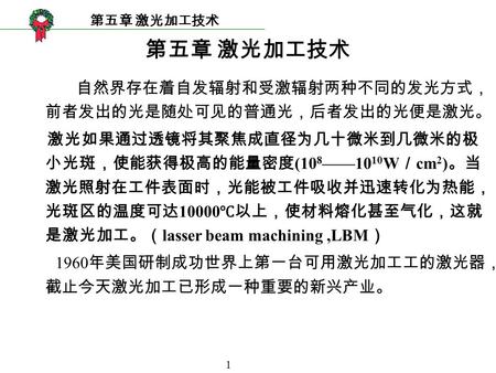 1 第五章 激光加工技术 自然界存在着自发辐射和受激辐射两种不同的发光方式， 前者发出的光是随处可见的普通光，后者发出的光便是激光。 激光如果通过透镜将其聚焦成直径为几十微米到几微米的极 小光斑，使能获得极高的能量密度 (10 8 ——10 10 W ／ cm 2 ) 。当 激光照射在工件表面时，光能被工件吸收并迅速转化为热能，