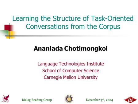 Dialog Reading Group December 3 rd, 2004 Learning the Structure of Task-Oriented Conversations from the Corpus Ananlada Chotimongkol Language Technologies.