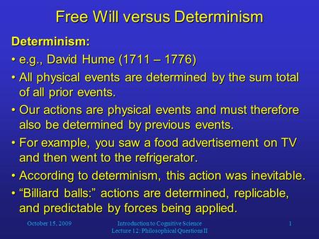 October 15, 2009Introduction to Cognitive Science Lecture 12: Philosophical Questions II 1 Free Will versus Determinism Determinism: e.g., David Hume (1711.