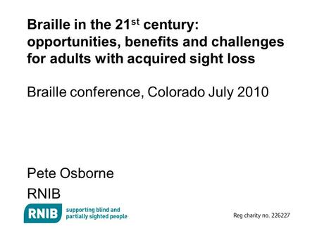 Braille in the 21 st century: opportunities, benefits and challenges for adults with acquired sight loss Braille conference, Colorado July 2010 Pete Osborne.