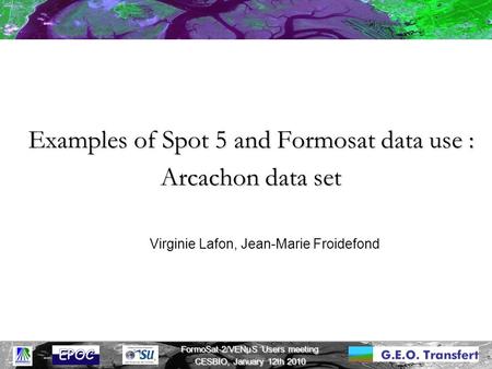 FormoSat-2/VENμS Users meeting CESBIO, January 12th 2010 Examples of Spot 5 and Formosat data use : Arcachon data set Virginie Lafon, Jean-Marie Froidefond.