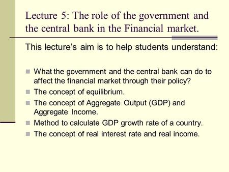 Lecture 5: The role of the government and the central bank in the Financial market. This lecture’s aim is to help students understand: What the government.