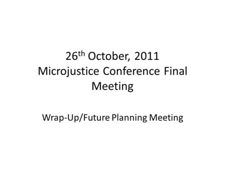 26 th October, 2011 Microjustice Conference Final Meeting Wrap-Up/Future Planning Meeting.