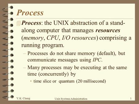 Process Process: the UNIX abstraction of a stand-along computer that manages resources (memory, CPU, I/O resources) comprising a running program. Processes.