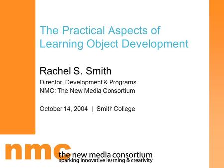 The Practical Aspects of Learning Object Development Rachel S. Smith Director, Development & Programs NMC: The New Media Consortium October 14, 2004 |