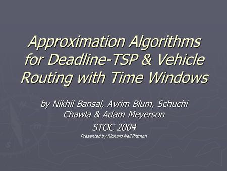 Approximation Algorithms for Deadline-TSP & Vehicle Routing with Time Windows by Nikhil Bansal, Avrim Blum, Schuchi Chawla & Adam Meyerson STOC 2004 Presented.