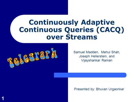 1 Continuously Adaptive Continuous Queries (CACQ) over Streams Samuel Madden, Mehul Shah, Joseph Hellerstein, and Vijayshankar Raman Presented by: Bhuvan.