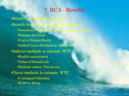 7. BCA - Benefits Benefits = willingness to pay! Benefit from an environmental program Sometimes WTP for amenities = damages avoided Damage functions Cost.