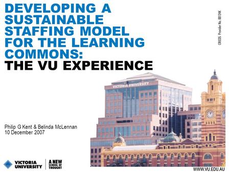 1 DEVELOPING A SUSTAINABLE STAFFING MODEL FOR THE LEARNING COMMONS: THE VU EXPERIENCE WWW.VU.EDU.AU Philip G Kent & Belinda McLennan 10 December 2007.