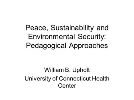 Peace, Sustainability and Environmental Security: Pedagogical Approaches William B. Upholt University of Connecticut Health Center.