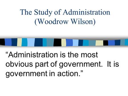 The Study of Administration (Woodrow Wilson) “Administration is the most obvious part of government. It is government in action.”