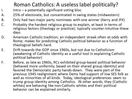 Roman Catholics: A useless label politically? I.Intro – a potentially significant voting bloc A.25% of electorate, but concentrated in swing states (midwestern)