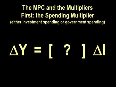 The MPC and the Multipliers First: the Spending Multiplier (either investment spending or government spending)  Y = [ ? ]  I.