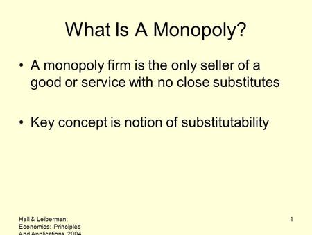 What Is A Monopoly? A monopoly firm is the only seller of a good or service with no close substitutes Key concept is notion of substitutability Hall &