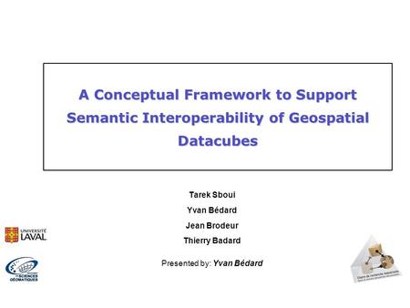 Tarek Sboui Yvan Bédard Jean Brodeur Thierry Badard Presented by: Yvan Bédard A Conceptual Framework to Support Semantic Interoperability of Geospatial.