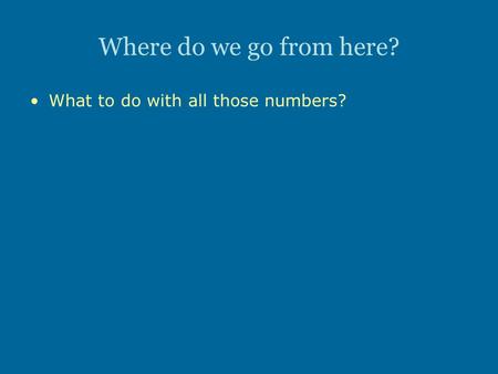 Where do we go from here? What to do with all those numbers?