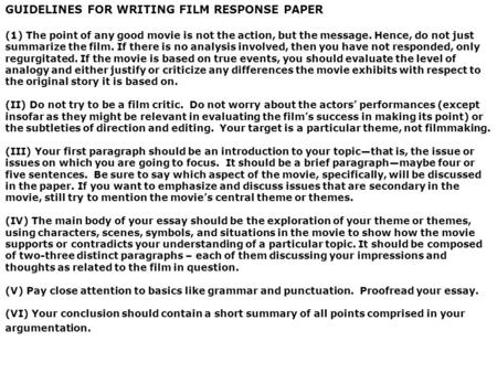 GUIDELINES FOR WRITING FILM RESPONSE PAPER (1) The point of any good movie is not the action, but the message. Hence, do not just summarize the film. If.