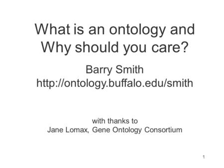 What is an ontology and Why should you care? Barry Smith  with thanks to Jane Lomax, Gene Ontology Consortium 1.