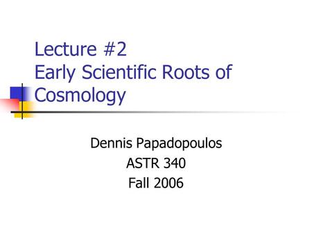 Lecture #2 Early Scientific Roots of Cosmology Dennis Papadopoulos ASTR 340 Fall 2006.