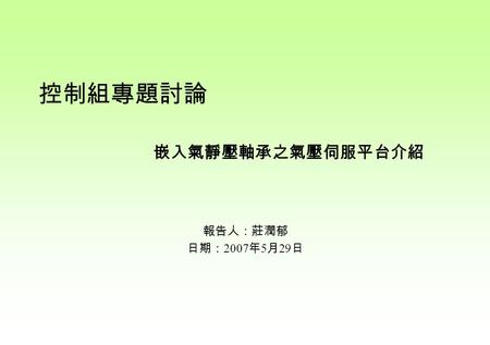 報告人：莊潤郁 日期： 2007 年 5 月 29 日 嵌入氣靜壓軸承之氣壓伺服平台介紹 控制組專題討論.