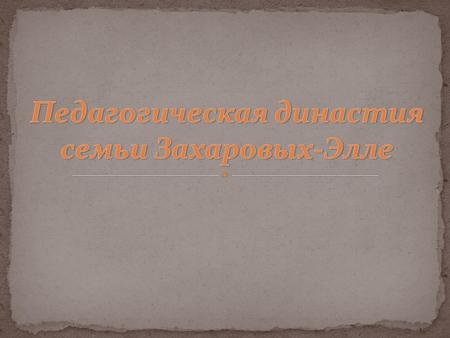 Цель работы: знакомство с педагогической династией семьи Захаровых-Элле Задачи работы: найти и изучить материал о педагогической династии семьи Захаровых-Элле.