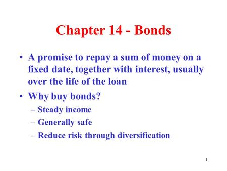 1 Chapter 14 - Bonds A promise to repay a sum of money on a fixed date, together with interest, usually over the life of the loan Why buy bonds? –Steady.