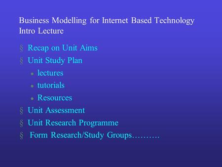 Business Modelling for Internet Based Technology Intro Lecture §Recap on Unit Aims §Unit Study Plan l lectures l tutorials l Resources §Unit Assessment.