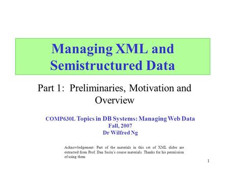 1 Managing XML and Semistructured Data Part 1: Preliminaries, Motivation and Overview Acknowledgement: Part of the materials in this set of XML slides.